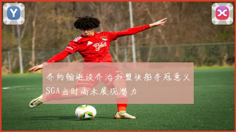 乔约翰逊谈乔治加盟快船夺冠意义SGA当时尚未展现潜力
